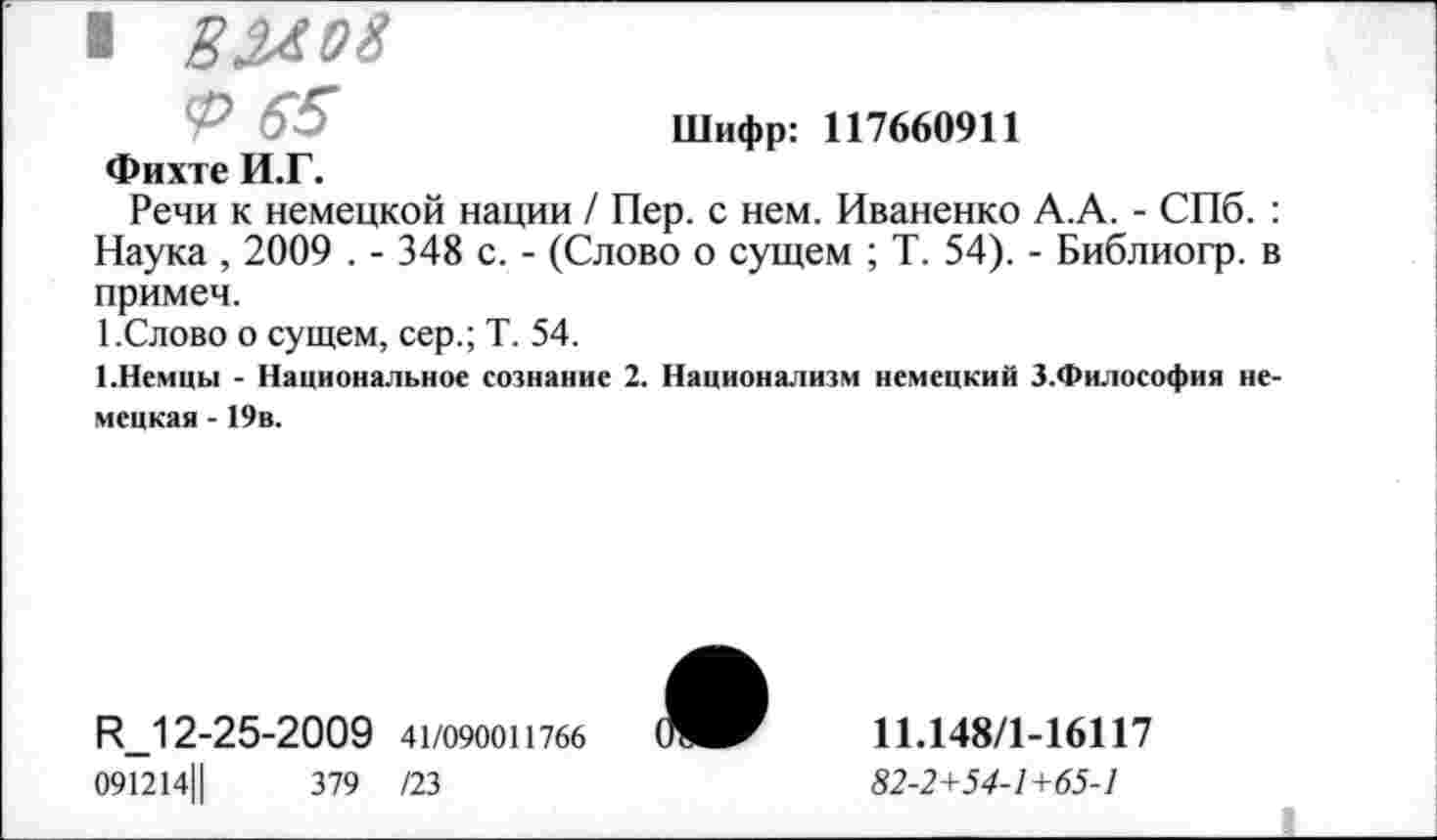 ﻿■	8 2^ о 8
<Р 65	Шифр: 117660911
Фихте И.Г.
Речи к немецкой нации / Пер. с нем. Иваненко А.А. - СПб. : Наука , 2009 . - 348 с. - (Слово о сущем ; Т. 54). - Библиогр. в примем.
1 .Слово о сущем, сер.; Т. 54.
{.Немцы - Национальное сознание 2. Национализм немецкий З.Философия немецкая - 19в.
И_12-25-2009 41/090011766
091214Ц	379 /23

11.148/1-16117
«2-2+54-7+65-7